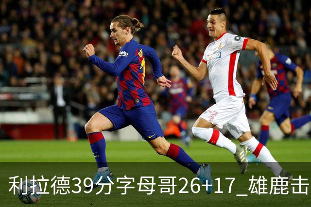 利拉德39分字母哥26+17 雄鹿击败火箭获4连胜
